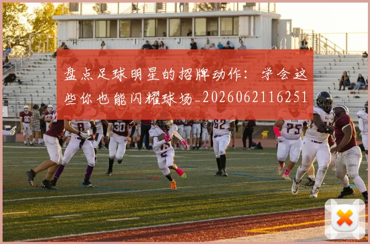 盘点足球明星的招牌动作：学会这些你也能闪耀球场_20260621162516_20260711200828