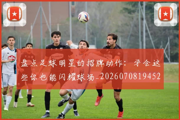 盘点足球明星的招牌动作：学会这些你也能闪耀球场_20260708194527_20260802163926